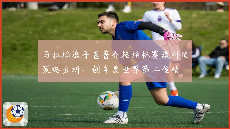 马拉松选手基普乔格柏林赛道补给策略分析，创年度世界第二佳绩
