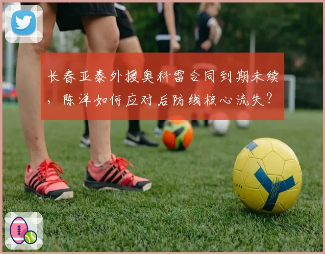 长春亚泰外援奥科雷合同到期未续，陈洋如何应对后防线核心流失？