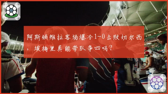 阿斯顿维拉客场爆冷1-0击败切尔西,埃梅里真能带队争四吗?