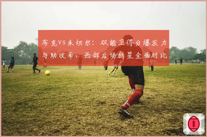 布克vs米切尔：双能卫得分爆发力与助攻率，西部后场新星全面对比