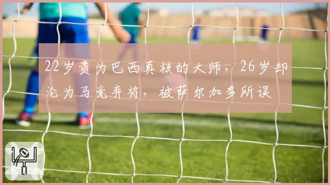 22岁贵为巴西真核的大师,26岁却沦为马竞弃将,被萨尔加多所误