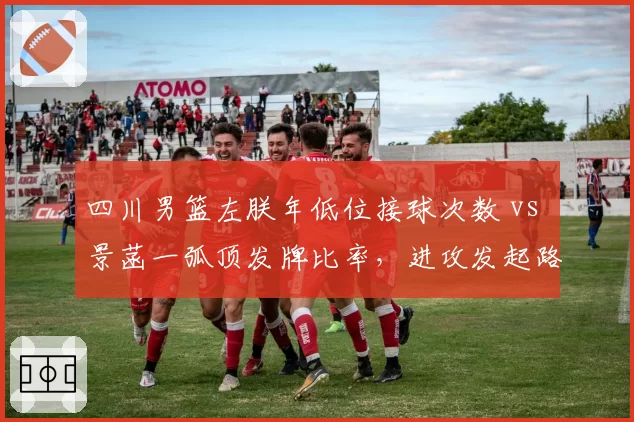 四川男篮左朕年低位接球次数 vs 景菡一弧顶发牌比率，进攻发起路线差异