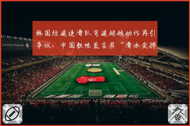 韩国短道速滑队弯道超越动作再引争议,中国教练直言其“滑冰变摔跤”
