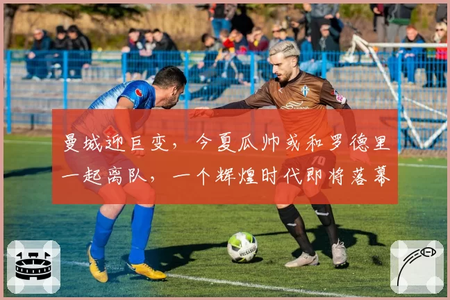 曼城迎巨变，今夏瓜帅或和罗德里一起离队，一个辉煌时代即将落幕